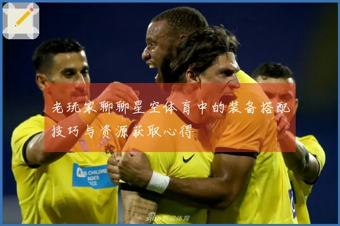 老玩家聊聊星空体育中的装备搭配技巧与资源获取心得