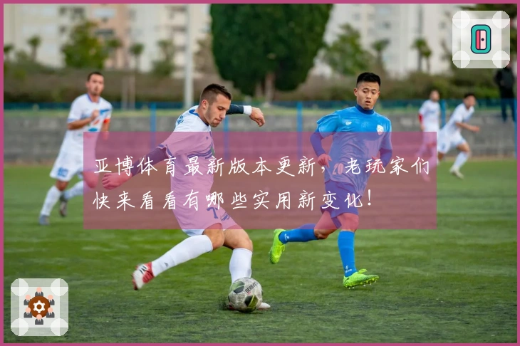 亚博体育最新版本更新，老玩家们快来看看有哪些实用新变化！